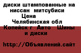 диски штампованные на ниссан, митсубиси › Цена ­ 2 000 - Челябинская обл., Копейск г. Авто » Шины и диски   